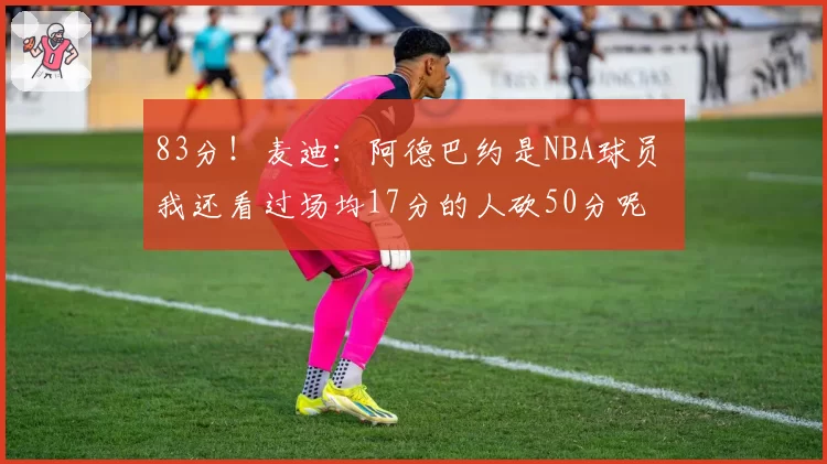 83分!麦迪:阿德巴约是NBA球员 我还看过场均17分的人砍50分呢