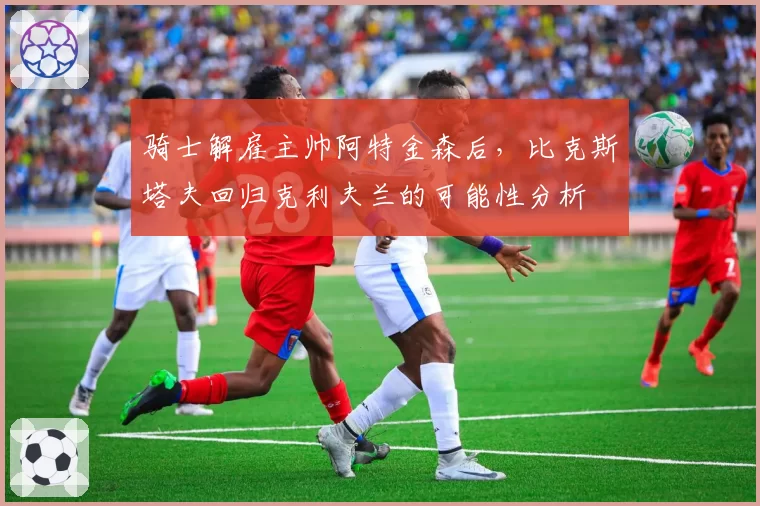 骑士解雇主帅阿特金森后,比克斯塔夫回归克利夫兰的可能性分析