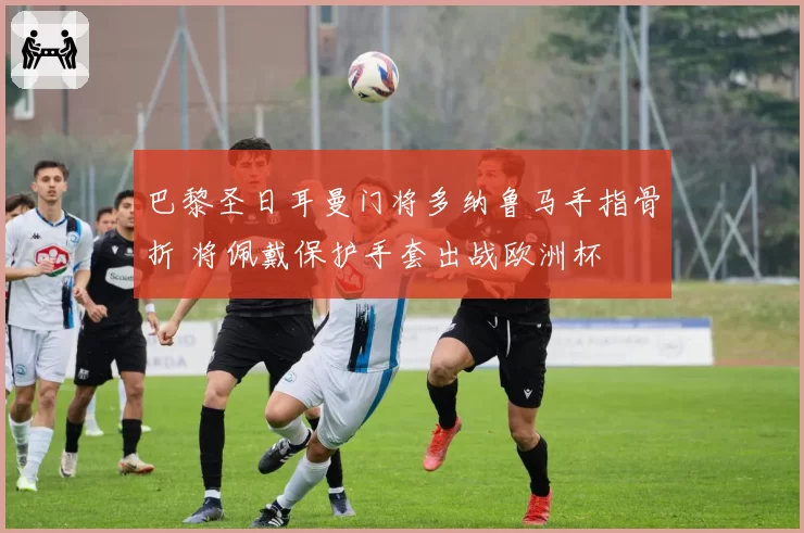 巴黎圣日耳曼门将多纳鲁马手指骨折 将佩戴保护手套出战欧洲杯