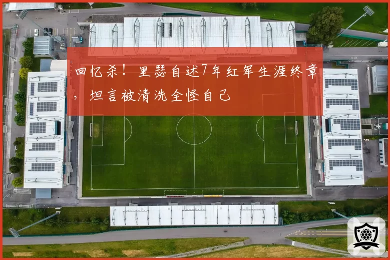 回忆杀！里瑟自述7年红军生涯终章，坦言被清洗全怪自己