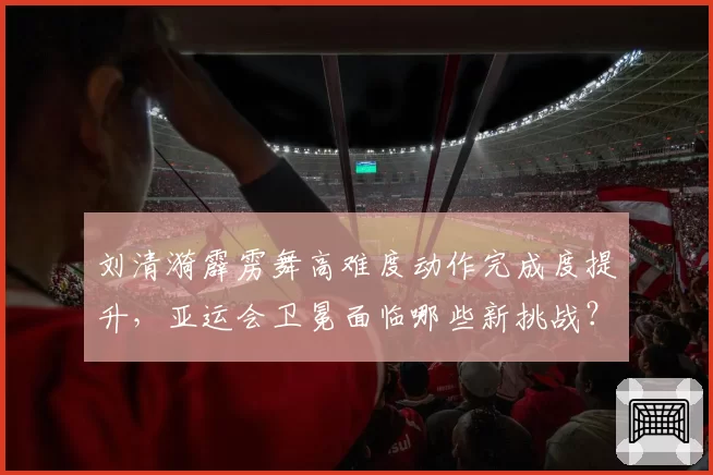 刘清漪霹雳舞高难度动作完成度提升，亚运会卫冕面临哪些新挑战？