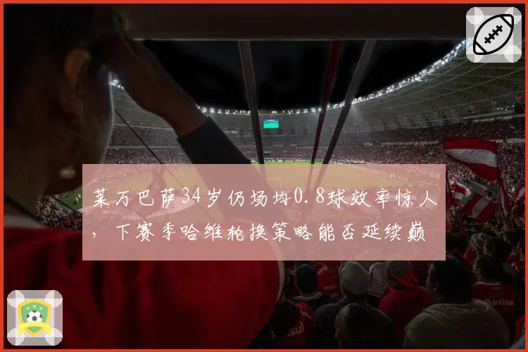 莱万巴萨34岁仍场均0.8球效率惊人,下赛季哈维轮换策略能否延续巅峰?