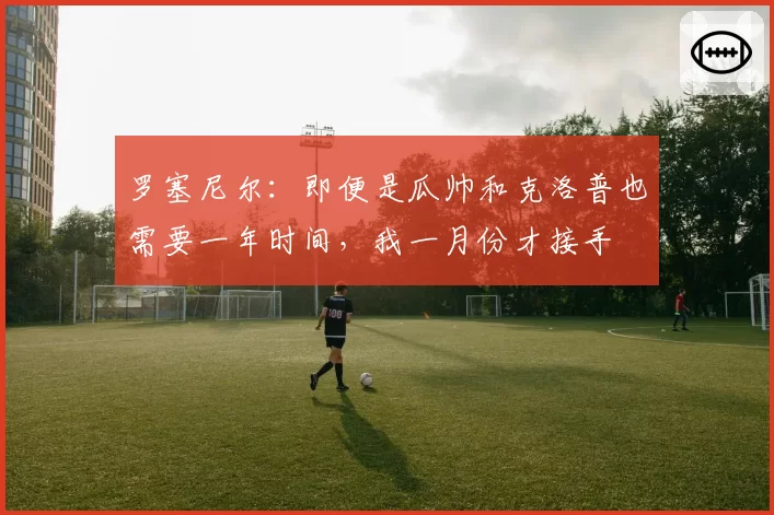 罗塞尼尔：即便是瓜帅和克洛普也需要一年时间，我一月份才接手