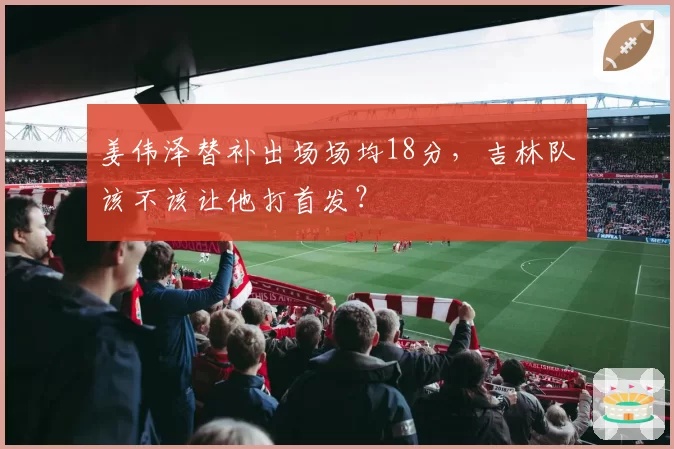 姜伟泽替补出场场均18分,吉林队该不该让他打首发?