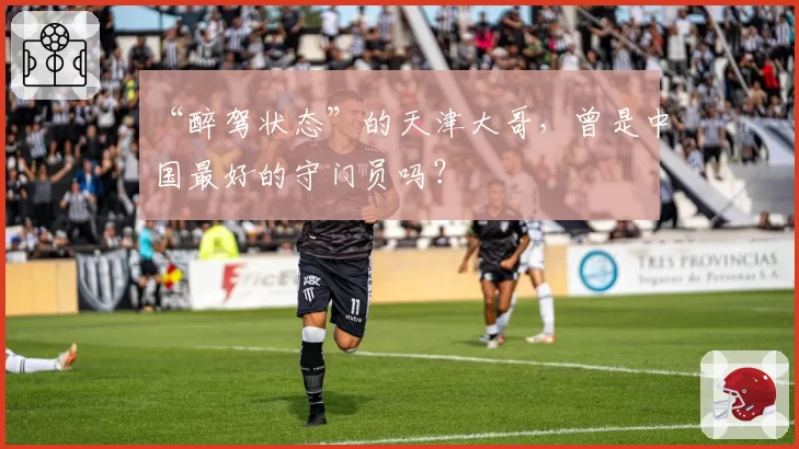 “醉驾状态”的天津大哥，曾是中国最好的守门员吗？