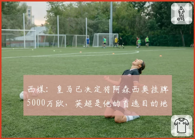 西媒:皇马已决定将阿森西奥挂牌5000万欧,英超是他的首选目的地