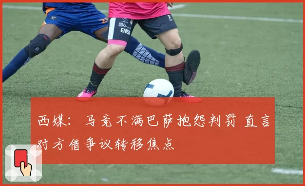 西媒:马竞不满巴萨抱怨判罚 直言对方借争议转移焦点