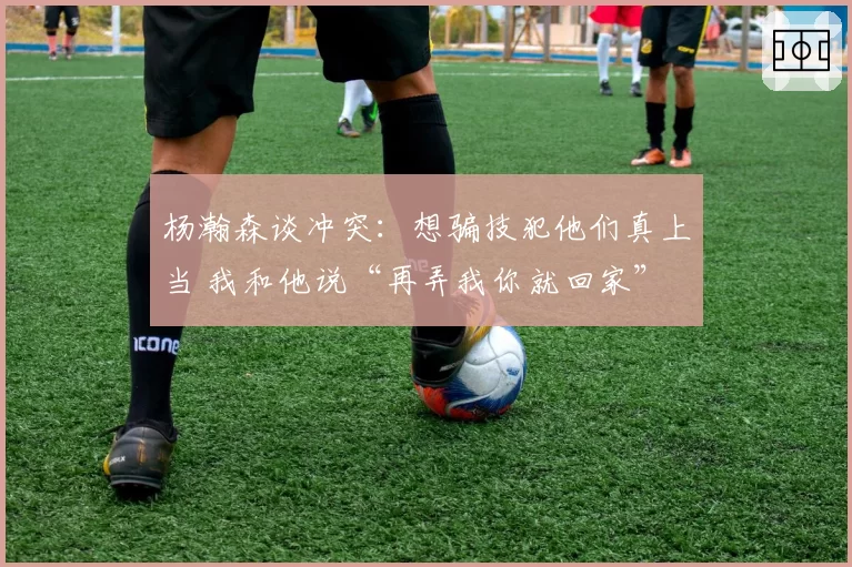 杨瀚森谈冲突:想骗技犯他们真上当 我和他说“再弄我你就回家”